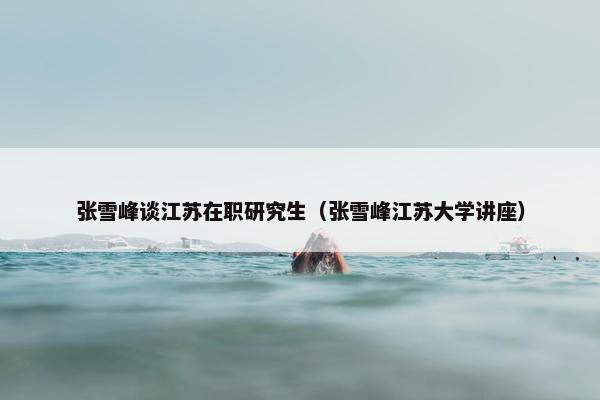 张雪峰谈江苏在职研究生（张雪峰江苏大学讲座）