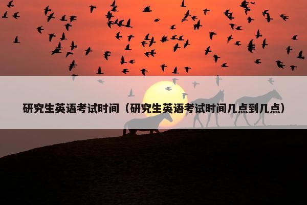 研究生英语考试时间（研究生英语考试时间几点到几点）