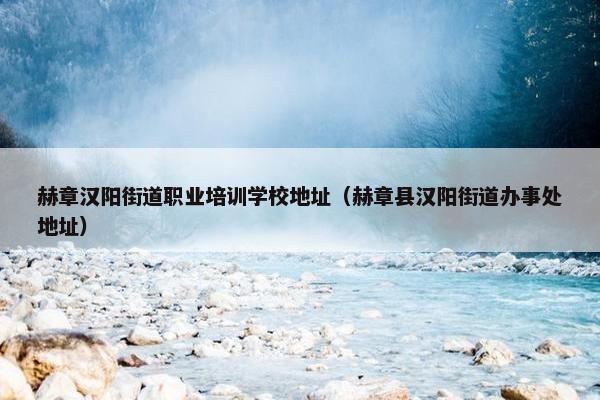 赫章汉阳街道职业培训学校地址（赫章县汉阳街道办事处地址）