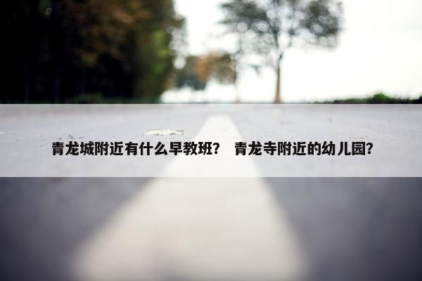 青龙城附近有什么早教班？ 青龙寺附近的幼儿园？