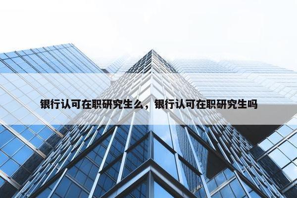 银行认可在职研究生么，银行认可在职研究生吗