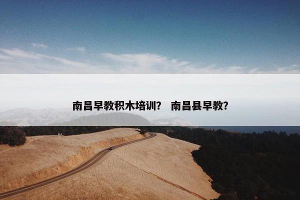 南昌早教积木培训？ 南昌县早教？