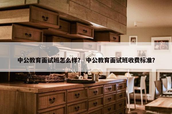 中公教育面试班怎么样？ 中公教育面试班收费标准？