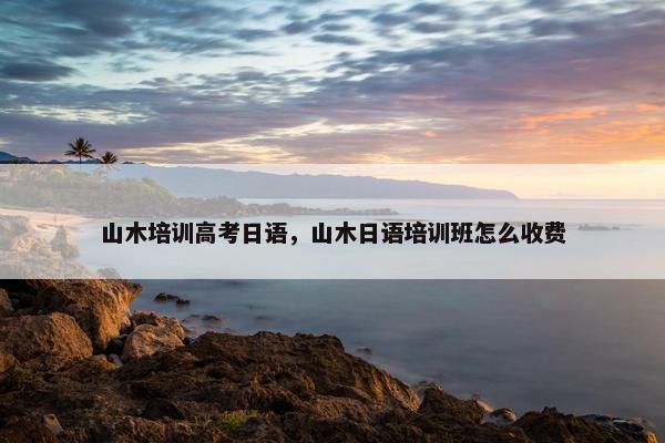 山木培训高考日语，山木日语培训班怎么收费