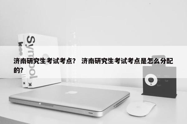 济南研究生考试考点？ 济南研究生考试考点是怎么分配的？
