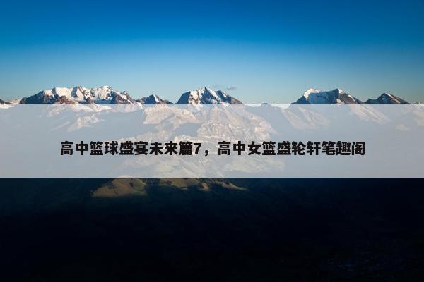 高中篮球盛宴未来篇7，高中女篮盛轮轩笔趣阁