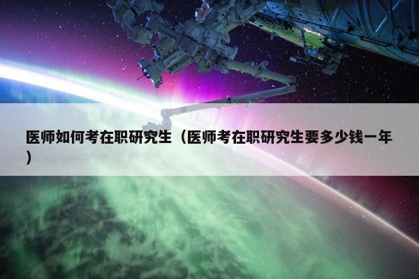医师如何考在职研究生（医师考在职研究生要多少钱一年）