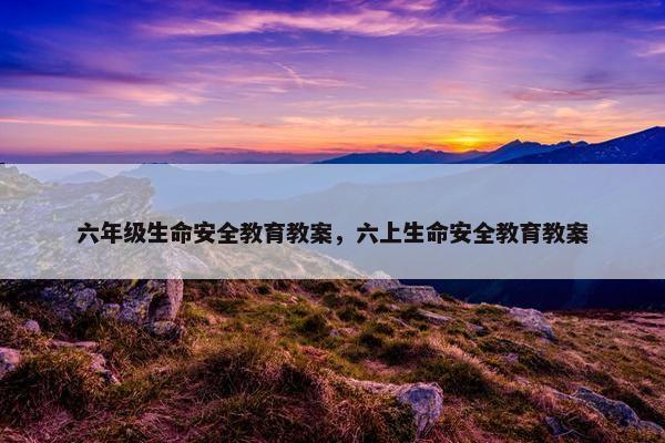 六年级生命安全教育教案，六上生命安全教育教案