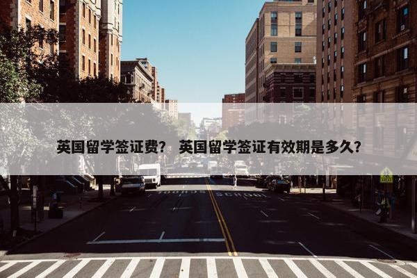 英国留学签证费？ 英国留学签证有效期是多久？