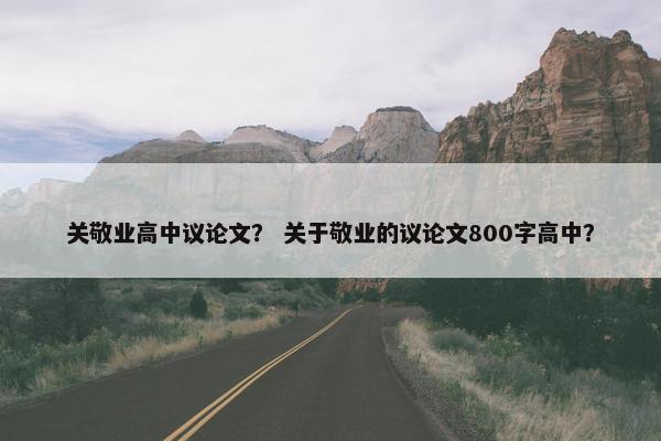 关敬业高中议论文？ 关于敬业的议论文800字高中？