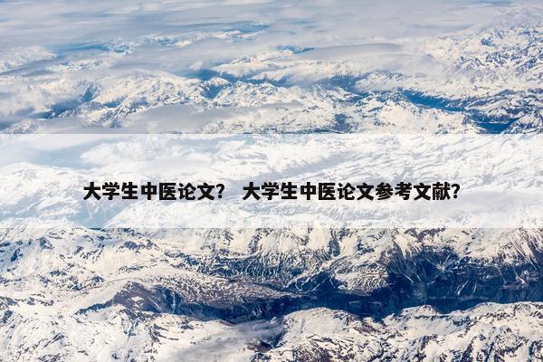 大学生中医论文？ 大学生中医论文参考文献？