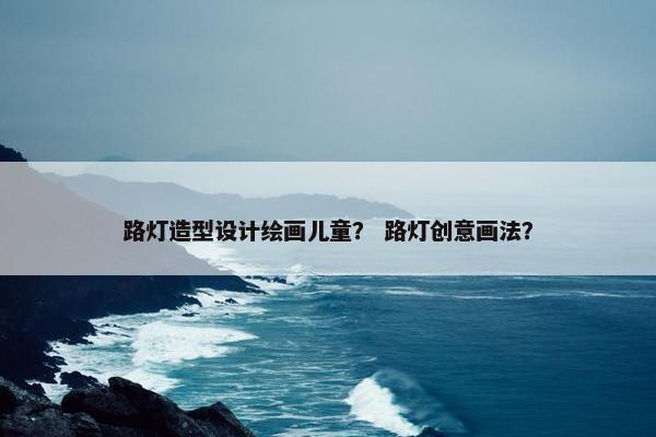 路灯造型设计绘画儿童？ 路灯创意画法？
