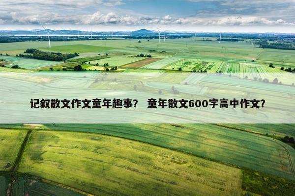 记叙散文作文童年趣事？ 童年散文600字高中作文？