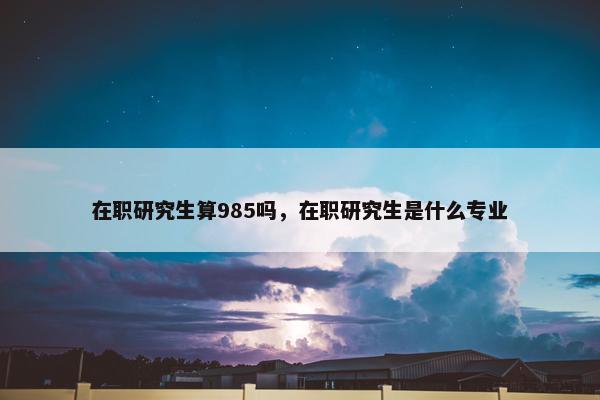 在职研究生算985吗，在职研究生是什么专业