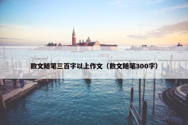 散文随笔三百字以上作文（散文随笔300字）