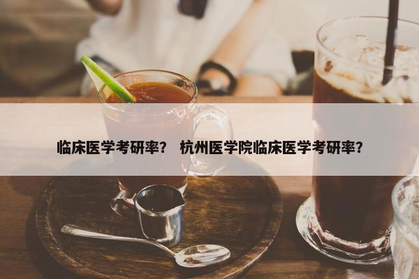 临床医学考研率？ 杭州医学院临床医学考研率？