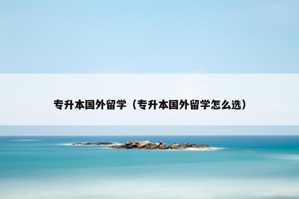 专升本国外留学（专升本国外留学怎么选）