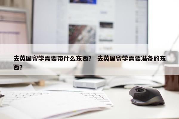 去英国留学需要带什么东西？ 去英国留学需要准备的东西？