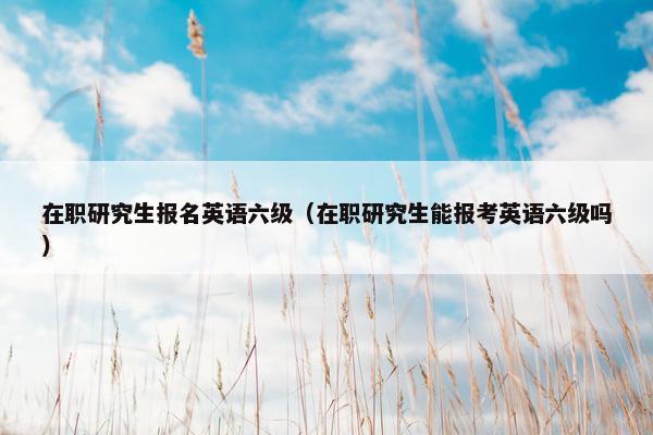 在职研究生报名英语六级（在职研究生能报考英语六级吗）