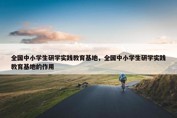 全国中小学生研学实践教育基地，全国中小学生研学实践教育基地的作用