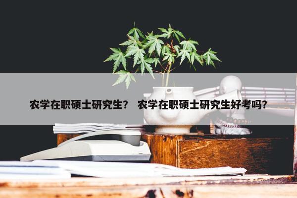 农学在职硕士研究生？ 农学在职硕士研究生好考吗？