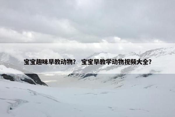 宝宝趣味早教动物？ 宝宝早教学动物视频大全？