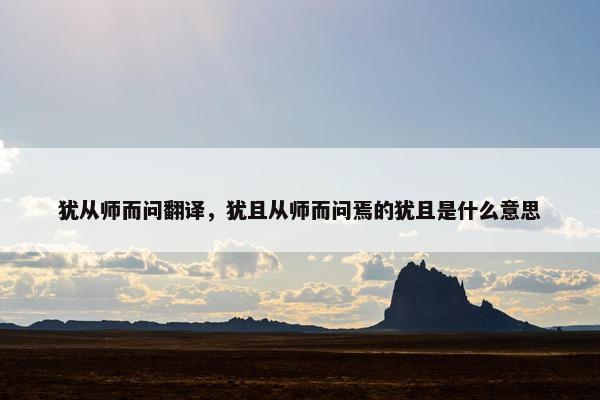 犹从师而问翻译，犹且从师而问焉的犹且是什么意思