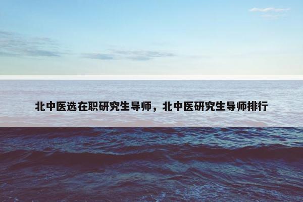 北中医选在职研究生导师，北中医研究生导师排行