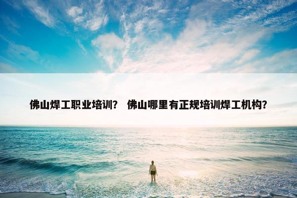 佛山焊工职业培训？ 佛山哪里有正规培训焊工机构？