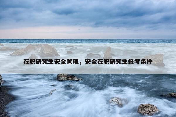 在职研究生安全管理，安全在职研究生报考条件