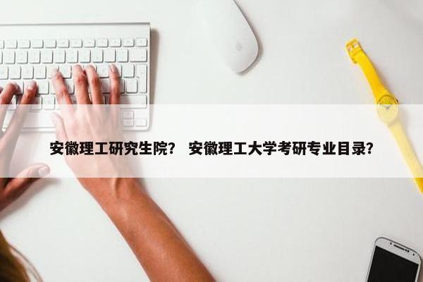 安徽理工研究生院？ 安徽理工大学考研专业目录？