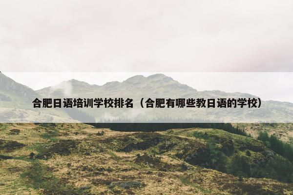 合肥日语培训学校排名（合肥有哪些教日语的学校）