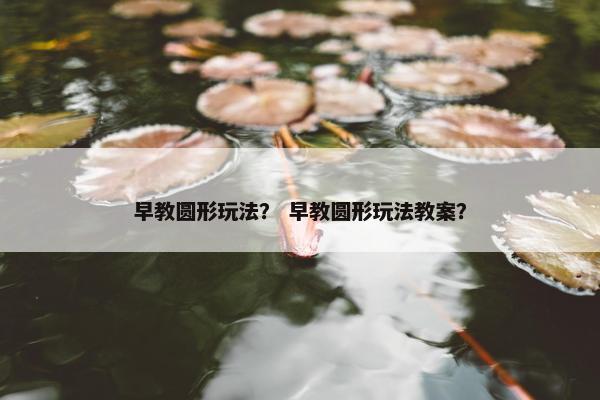 早教圆形玩法？ 早教圆形玩法教案？