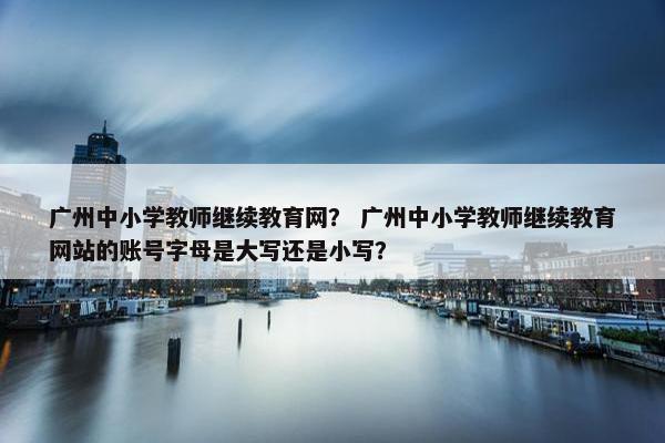 广州中小学教师继续教育网？ 广州中小学教师继续教育网站的账号字母是大写还是小写？
