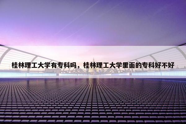 桂林理工大学有专科吗，桂林理工大学里面的专科好不好