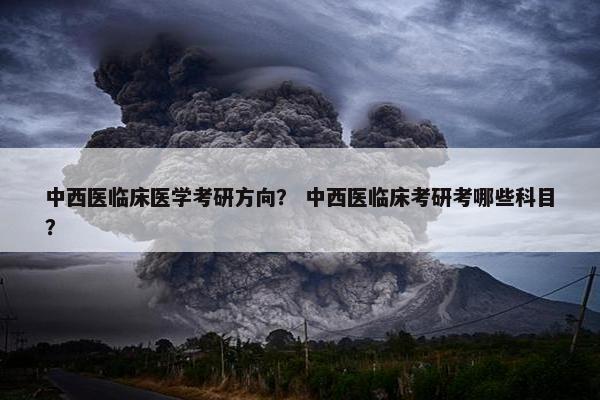 中西医临床医学考研方向？ 中西医临床考研考哪些科目？