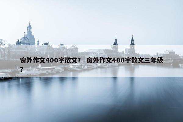 窗外作文400字散文？ 窗外作文400字散文三年级？