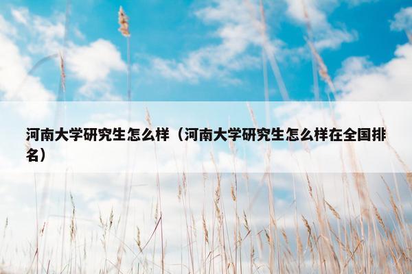 河南大学研究生怎么样（河南大学研究生怎么样在全国排名）