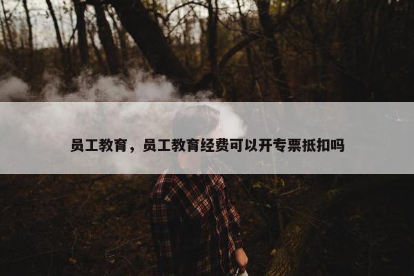 员工教育，员工教育经费可以开专票抵扣吗