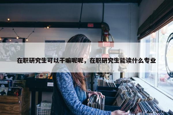 在职研究生可以干嘛呢呢，在职研究生能读什么专业