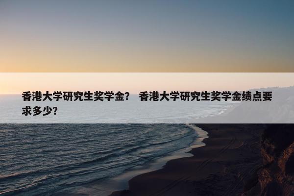 香港大学研究生奖学金？ 香港大学研究生奖学金绩点要求多少？