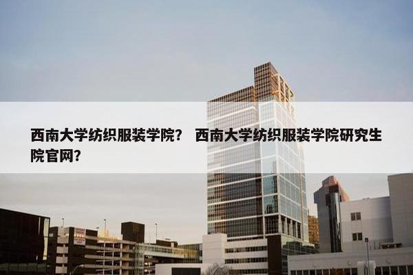 西南大学纺织服装学院？ 西南大学纺织服装学院研究生院官网？