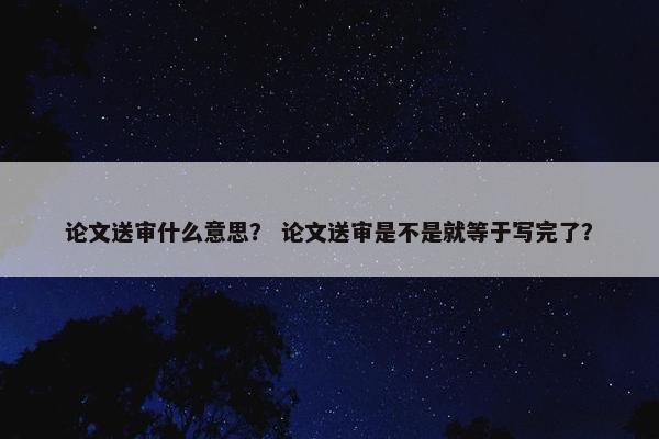 论文送审什么意思？ 论文送审是不是就等于写完了？