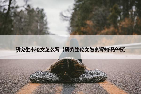 研究生小论文怎么写（研究生论文怎么写知识产权）