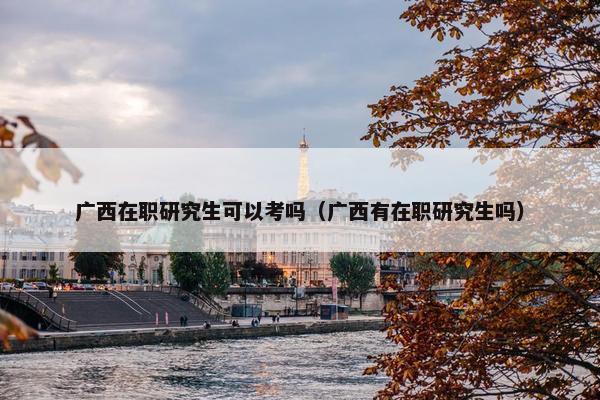 广西在职研究生可以考吗（广西有在职研究生吗）