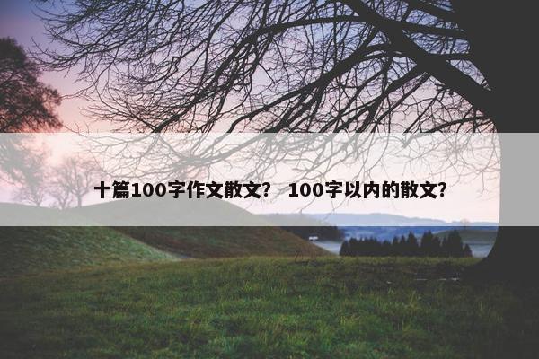 十篇100字作文散文？ 100字以内的散文？