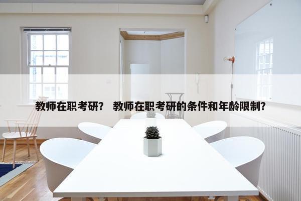 教师在职考研？ 教师在职考研的条件和年龄限制？
