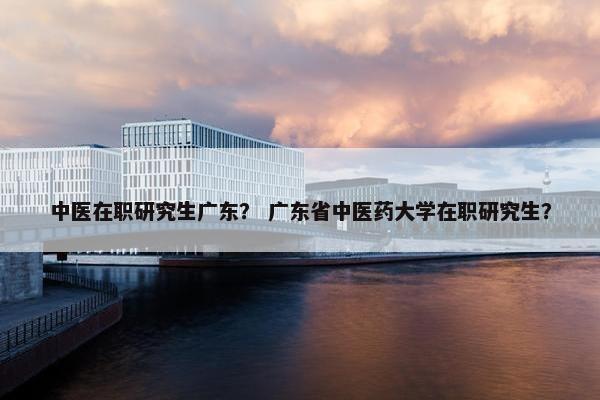中医在职研究生广东？ 广东省中医药大学在职研究生？