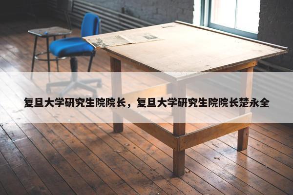 复旦大学研究生院院长，复旦大学研究生院院长楚永全