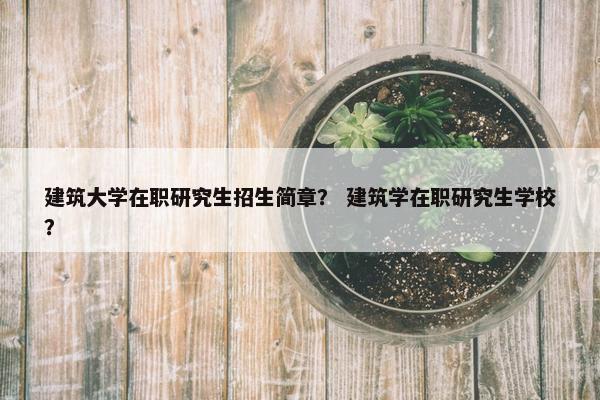 建筑大学在职研究生招生简章？ 建筑学在职研究生学校？
